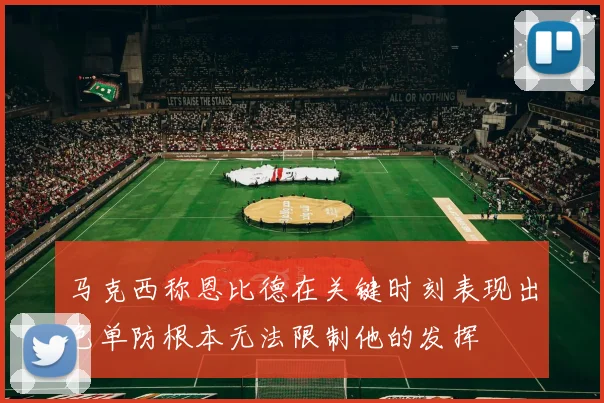 马克西称恩比德在关键时刻表现出色单防根本无法限制他的发挥