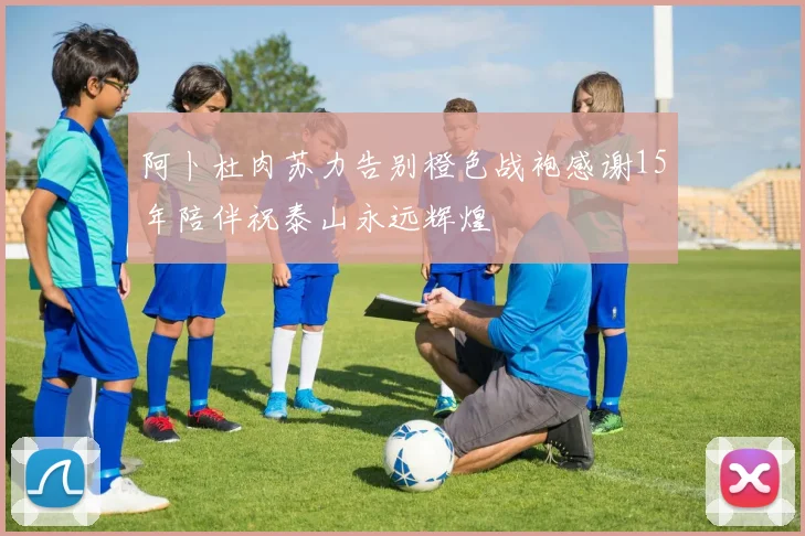 阿卜杜肉苏力告别橙色战袍感谢15年陪伴祝泰山永远辉煌