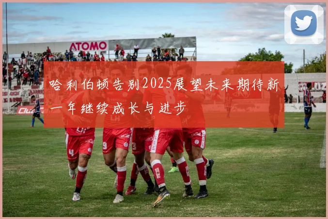哈利伯顿告别2025展望未来期待新一年继续成长与进步