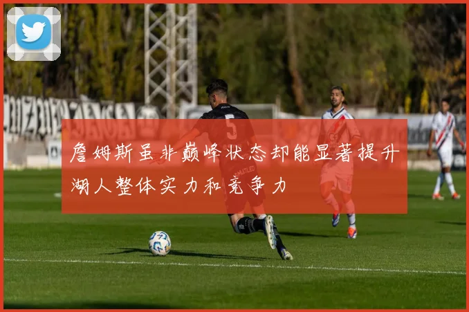 詹姆斯虽非巅峰状态却能显著提升湖人整体实力和竞争力
