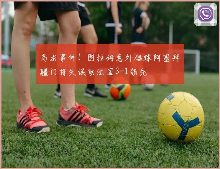 乌龙事件！图拉姆意外磕球阿塞拜疆门将失误助法国3-1领先