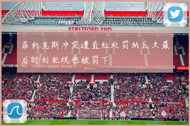 菲利克斯冲突遭直红处罚纳瓦夫最后时刻犯规也被罚下