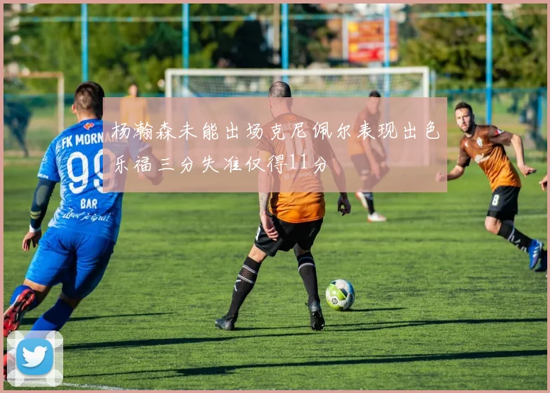 杨瀚森未能出场克尼佩尔表现出色乐福三分失准仅得11分