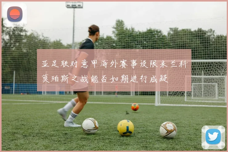 亚足联对意甲海外赛事设限米兰科莫珀斯之战能否如期进行成疑