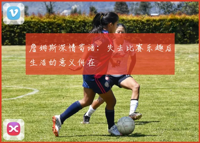 詹姆斯深情寄语：失去比赛乐趣后生活的意义何在