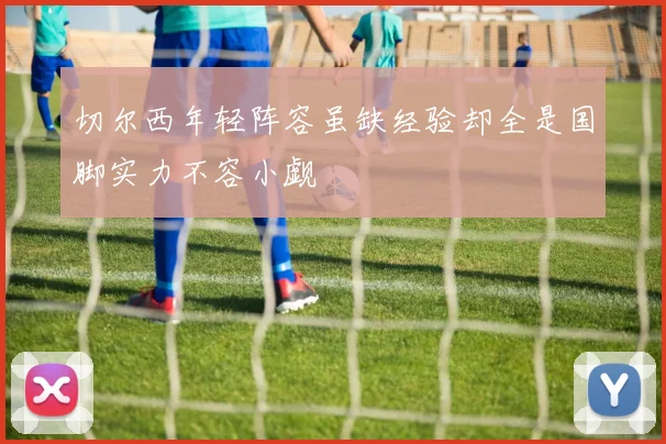 切尔西年轻阵容虽缺经验却全是国脚实力不容小觑