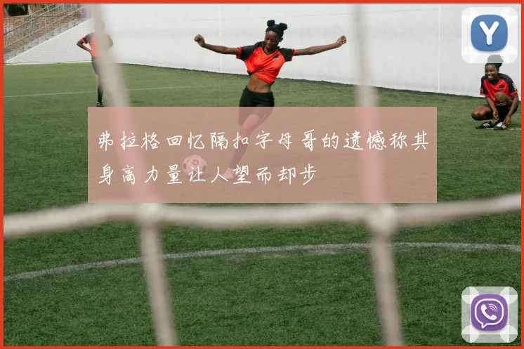 弗拉格回忆隔扣字母哥的遗憾称其身高力量让人望而却步