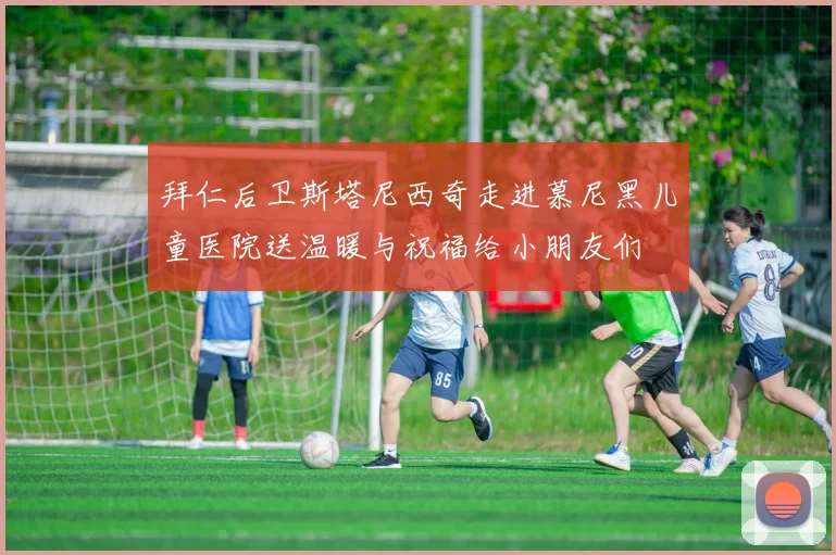 拜仁后卫斯塔尼西奇走进慕尼黑儿童医院送温暖与祝福给小朋友们