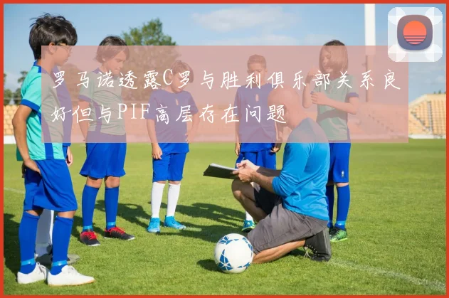 罗马诺透露C罗与胜利俱乐部关系良好但与PIF高层存在问题