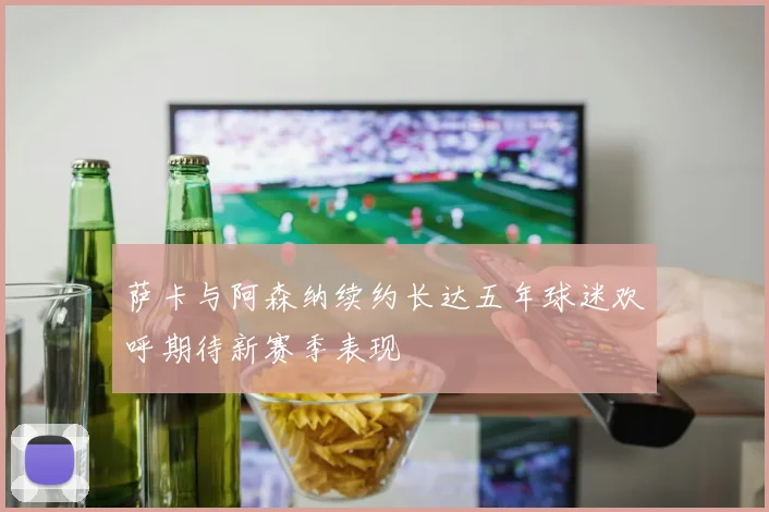 萨卡与阿森纳续约长达五年球迷欢呼期待新赛季表现